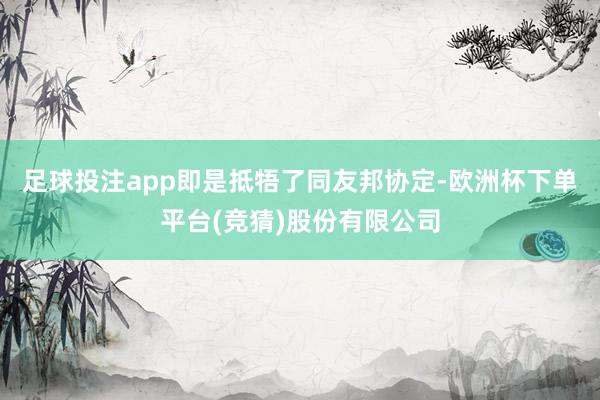 足球投注app即是抵牾了同友邦协定-欧洲杯下单平台(竞猜)股份有限公司