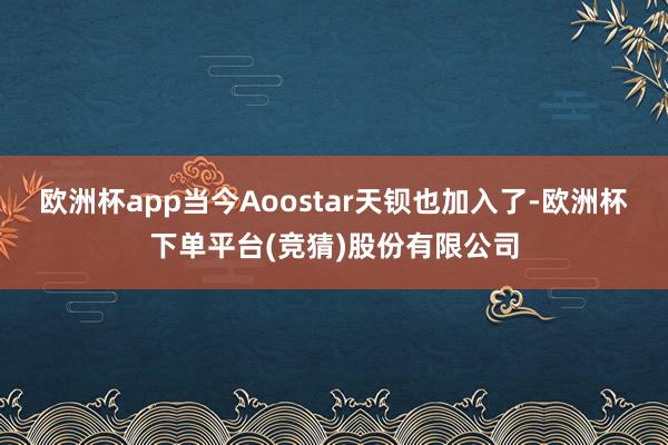 欧洲杯app当今Aoostar天钡也加入了-欧洲杯下单平台(竞猜)股份有限公司