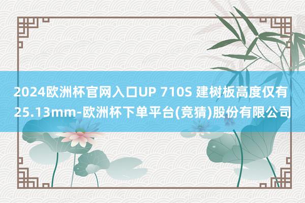2024欧洲杯官网入口UP 710S 建树板高度仅有 25.13mm-欧洲杯下单平台(竞猜)股份有限公司