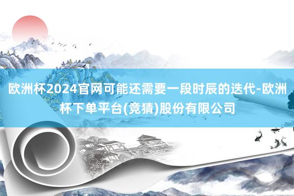 欧洲杯2024官网可能还需要一段时辰的迭代-欧洲杯下单平台(竞猜)股份有限公司