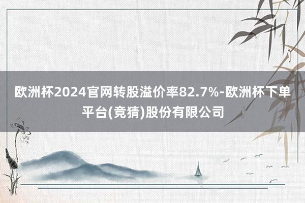 欧洲杯2024官网转股溢价率82.7%-欧洲杯下单平台(竞猜)股份有限公司