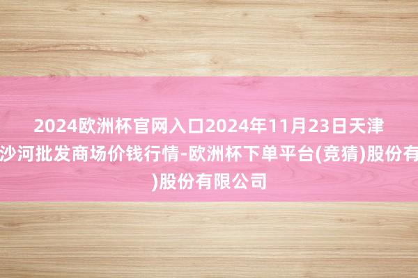 2024欧洲杯官网入口2024年11月23日天津武清大沙河批发商场价钱行情-欧洲杯下单平台(竞猜)股份有限公司