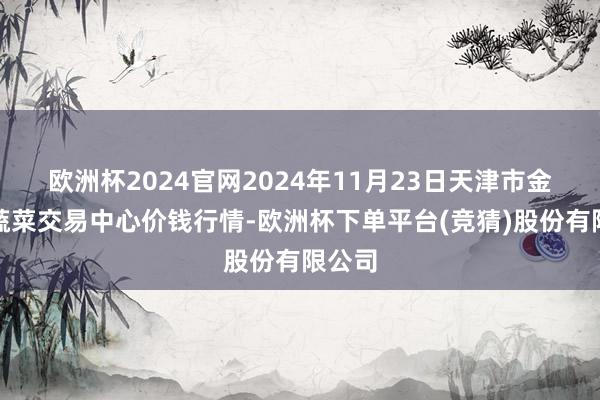 欧洲杯2024官网2024年11月23日天津市金钟河蔬菜交易中心价钱行情-欧洲杯下单平台(竞猜)股份有限公司