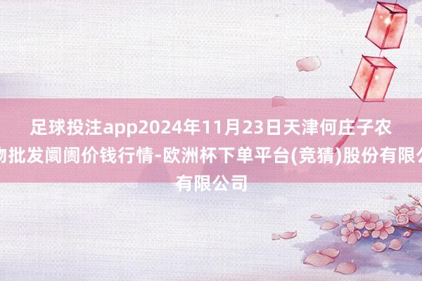 足球投注app2024年11月23日天津何庄子农产物批发阛阓价钱行情-欧洲杯下单平台(竞猜)股份有限公司