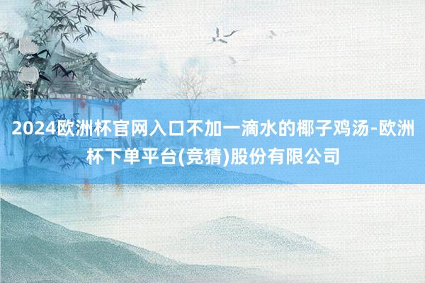 2024欧洲杯官网入口不加一滴水的椰子鸡汤-欧洲杯下单平台(竞猜)股份有限公司