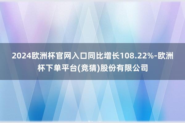 2024欧洲杯官网入口同比增长108.22%-欧洲杯下单平台(竞猜)股份有限公司
