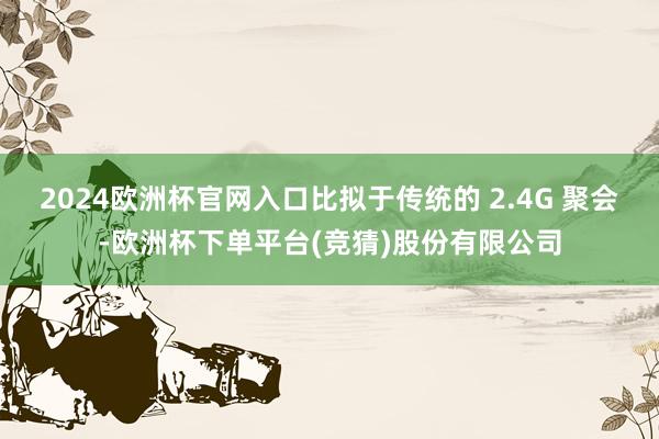 2024欧洲杯官网入口比拟于传统的 2.4G 聚会-欧洲杯下单平台(竞猜)股份有限公司