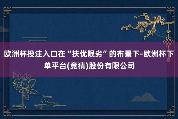 欧洲杯投注入口在“扶优限劣”的布景下-欧洲杯下单平台(竞猜)股份有限公司