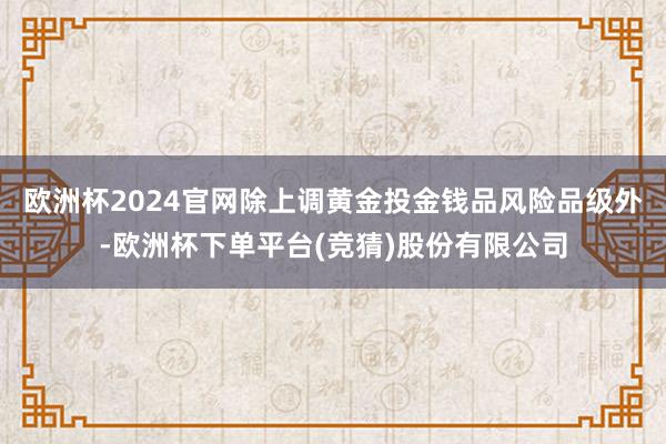 欧洲杯2024官网　　除上调黄金投金钱品风险品级外-欧洲杯下单平台(竞猜)股份有限公司