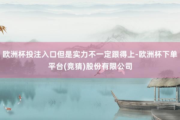 欧洲杯投注入口但是实力不一定跟得上-欧洲杯下单平台(竞猜)股份有限公司
