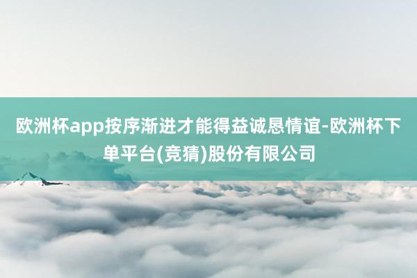 欧洲杯app按序渐进才能得益诚恳情谊-欧洲杯下单平台(竞猜)股份有限公司
