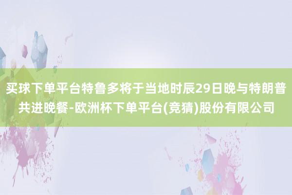 买球下单平台特鲁多将于当地时辰29日晚与特朗普共进晚餐-欧洲杯下单平台(竞猜)股份有限公司