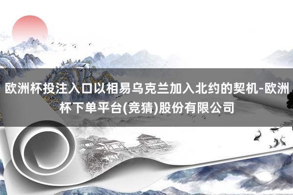 欧洲杯投注入口以相易乌克兰加入北约的契机-欧洲杯下单平台(竞猜)股份有限公司
