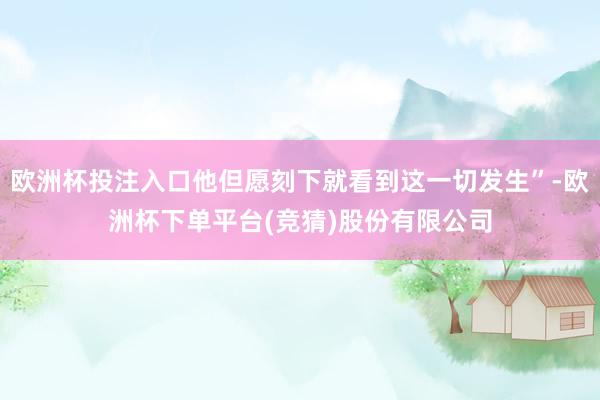 欧洲杯投注入口他但愿刻下就看到这一切发生”-欧洲杯下单平台(竞猜)股份有限公司