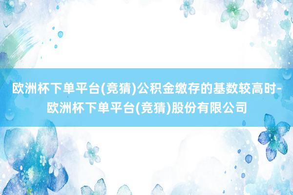 欧洲杯下单平台(竞猜)公积金缴存的基数较高时-欧洲杯下单平台(竞猜)股份有限公司