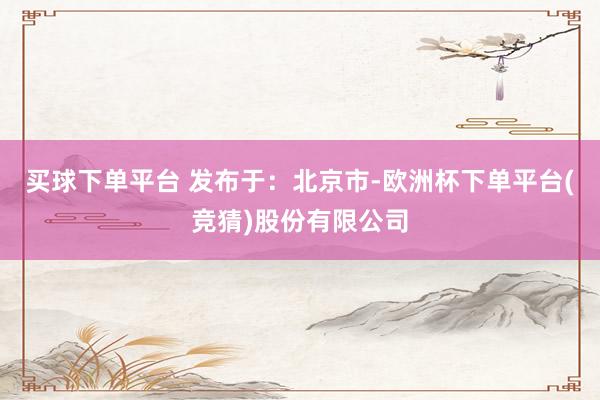 买球下单平台 发布于：北京市-欧洲杯下单平台(竞猜)股份有限公司
