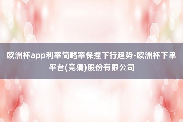 欧洲杯app利率简略率保捏下行趋势-欧洲杯下单平台(竞猜)股份有限公司
