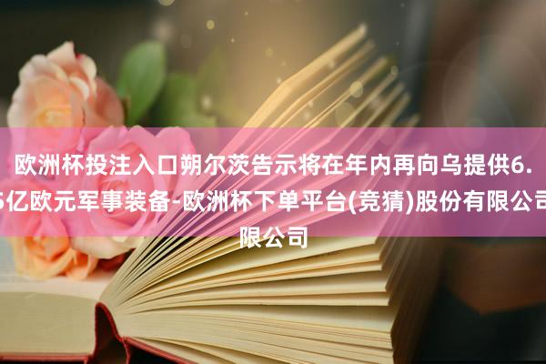 欧洲杯投注入口朔尔茨告示将在年内再向乌提供6.5亿欧元军事装备-欧洲杯下单平台(竞猜)股份有限公司
