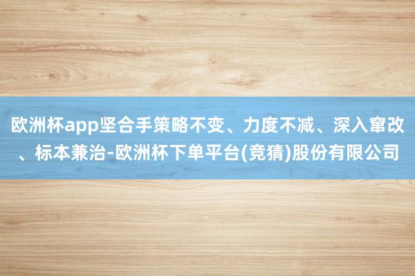 欧洲杯app坚合手策略不变、力度不减、深入窜改、标本兼治-欧洲杯下单平台(竞猜)股份有限公司