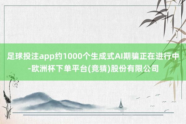 足球投注app约1000个生成式AI期骗正在进行中-欧洲杯下单平台(竞猜)股份有限公司