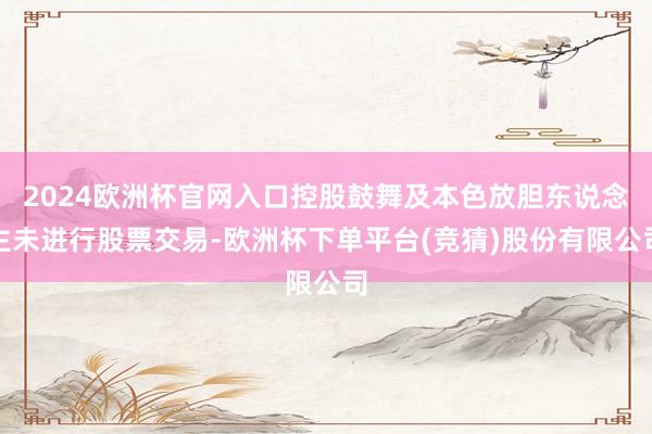 2024欧洲杯官网入口控股鼓舞及本色放胆东说念主未进行股票交易-欧洲杯下单平台(竞猜)股份有限公司