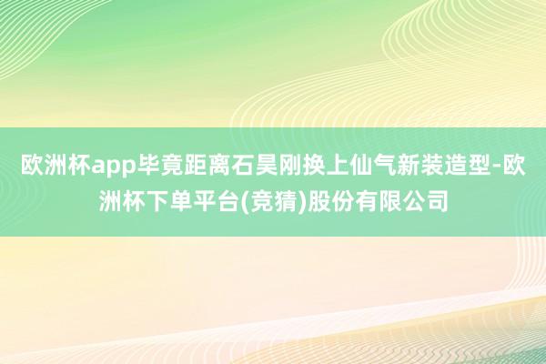欧洲杯app毕竟距离石昊刚换上仙气新装造型-欧洲杯下单平台(竞猜)股份有限公司