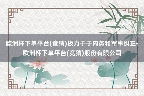 欧洲杯下单平台(竞猜)极力于于内务和军事纠正-欧洲杯下单平台(竞猜)股份有限公司
