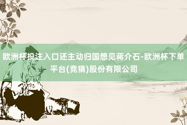 欧洲杯投注入口还主动归国想见蒋介石-欧洲杯下单平台(竞猜)股份有限公司