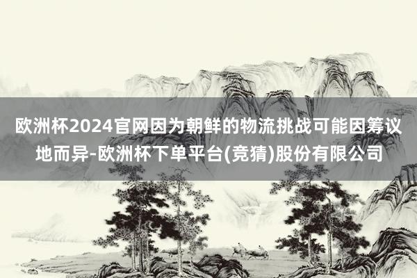 欧洲杯2024官网因为朝鲜的物流挑战可能因筹议地而异-欧洲杯下单平台(竞猜)股份有限公司