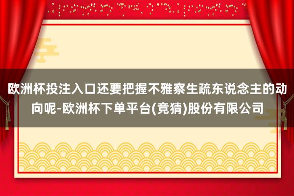 欧洲杯投注入口还要把握不雅察生疏东说念主的动向呢-欧洲杯下单平台(竞猜)股份有限公司