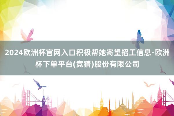 2024欧洲杯官网入口积极帮她寄望招工信息-欧洲杯下单平台(竞猜)股份有限公司