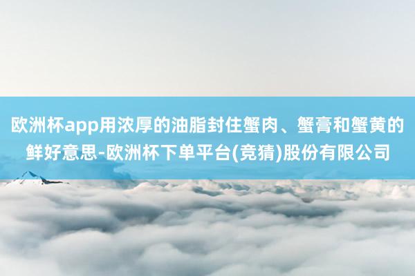 欧洲杯app用浓厚的油脂封住蟹肉、蟹膏和蟹黄的鲜好意思-欧洲杯下单平台(竞猜)股份有限公司