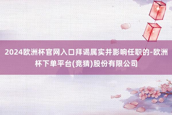 2024欧洲杯官网入口拜谒属实并影响任职的-欧洲杯下单平台(竞猜)股份有限公司
