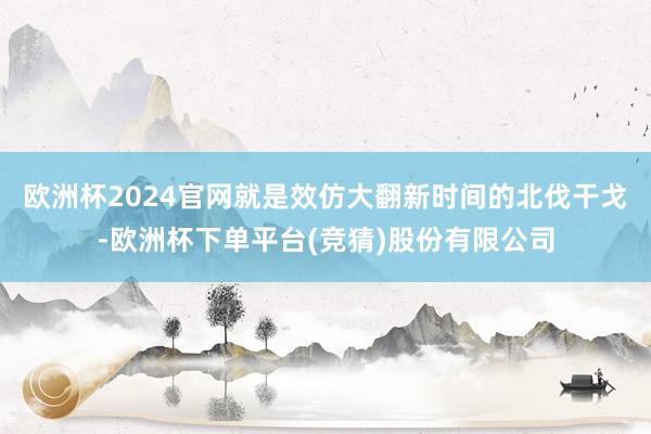 欧洲杯2024官网就是效仿大翻新时间的北伐干戈-欧洲杯下单平台(竞猜)股份有限公司