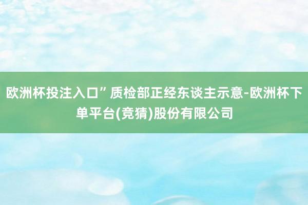 欧洲杯投注入口”质检部正经东谈主示意-欧洲杯下单平台(竞猜)股份有限公司