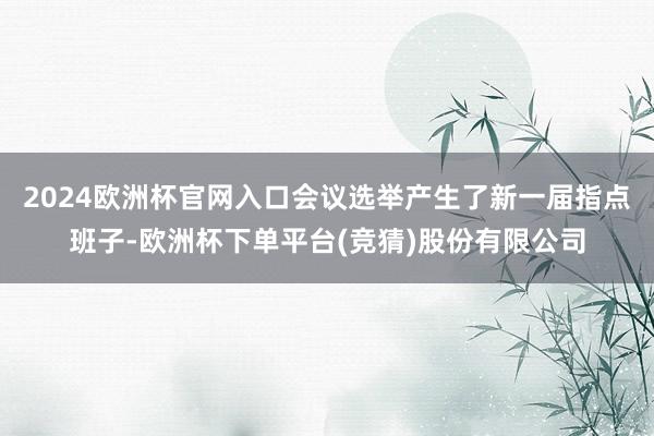 2024欧洲杯官网入口会议选举产生了新一届指点班子-欧洲杯下单平台(竞猜)股份有限公司