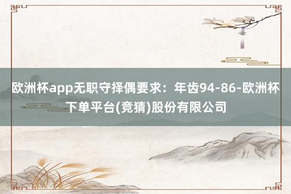 欧洲杯app无职守择偶要求：年齿94-86-欧洲杯下单平台(竞猜)股份有限公司