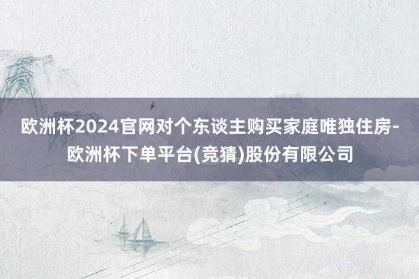 欧洲杯2024官网对个东谈主购买家庭唯独住房-欧洲杯下单平台(竞猜)股份有限公司