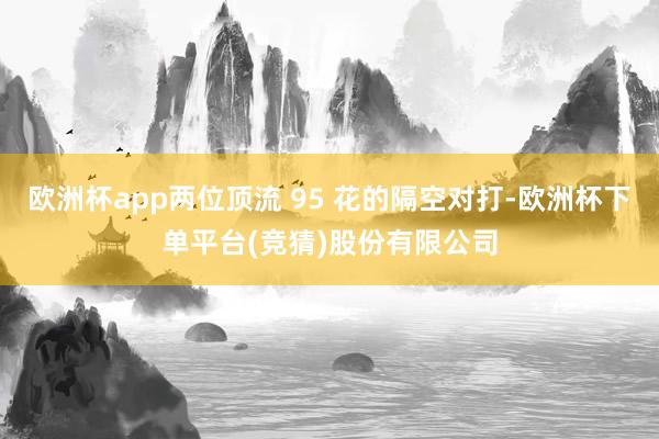 欧洲杯app两位顶流 95 花的隔空对打-欧洲杯下单平台(竞猜)股份有限公司
