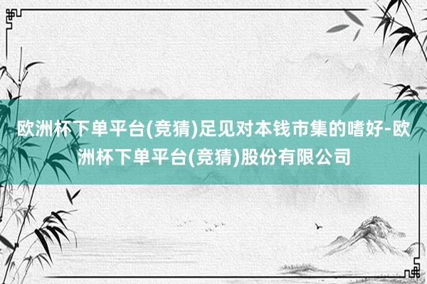 欧洲杯下单平台(竞猜)足见对本钱市集的嗜好-欧洲杯下单平台(竞猜)股份有限公司