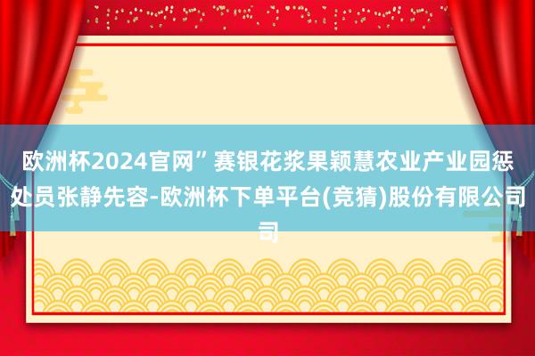 欧洲杯2024官网”赛银花浆果颖慧农业产业园惩处员张静先容-欧洲杯下单平台(竞猜)股份有限公司