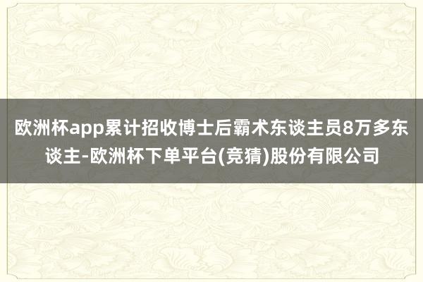 欧洲杯app累计招收博士后霸术东谈主员8万多东谈主-欧洲杯下单平台(竞猜)股份有限公司