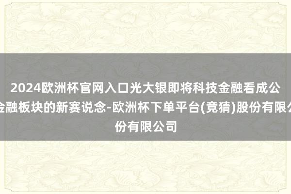 2024欧洲杯官网入口光大银即将科技金融看成公司金融板块的新赛说念-欧洲杯下单平台(竞猜)股份有限公司