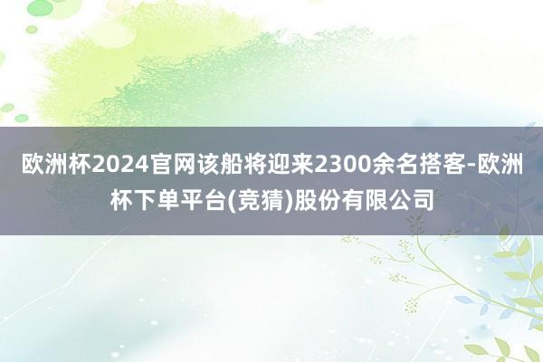欧洲杯2024官网该船将迎来2300余名搭客-欧洲杯下单平台(竞猜)股份有限公司