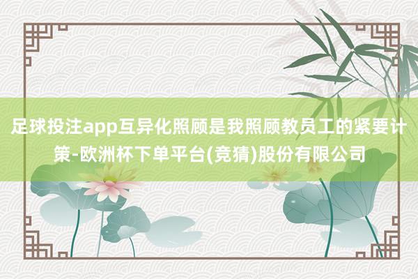 足球投注app互异化照顾是我照顾教员工的紧要计策-欧洲杯下单平台(竞猜)股份有限公司