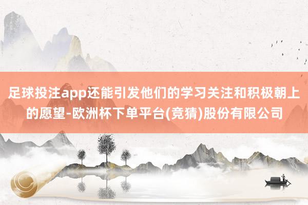 足球投注app还能引发他们的学习关注和积极朝上的愿望-欧洲杯下单平台(竞猜)股份有限公司