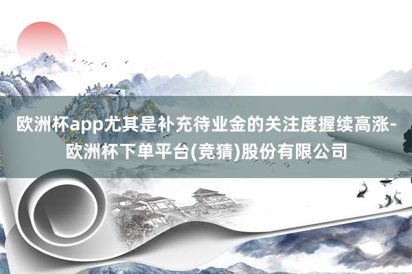 欧洲杯app尤其是补充待业金的关注度握续高涨-欧洲杯下单平台(竞猜)股份有限公司
