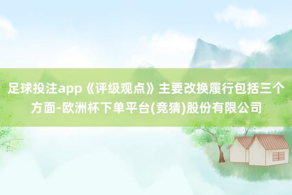 足球投注app《评级观点》主要改换履行包括三个方面-欧洲杯下单平台(竞猜)股份有限公司