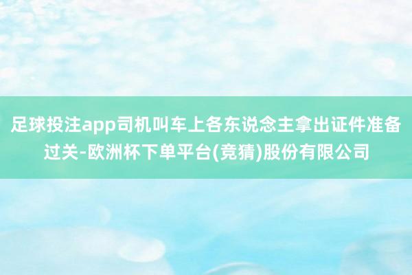 足球投注app司机叫车上各东说念主拿出证件准备过关-欧洲杯下单平台(竞猜)股份有限公司