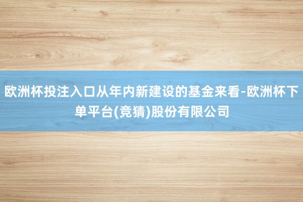 欧洲杯投注入口从年内新建设的基金来看-欧洲杯下单平台(竞猜)股份有限公司